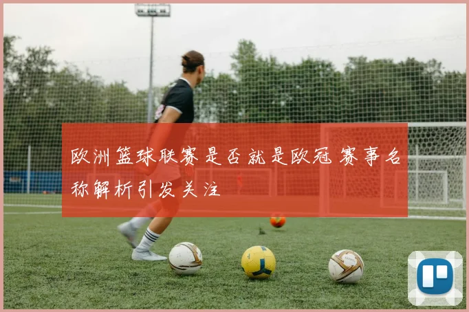 欧洲篮球联赛是否就是欧冠 赛事名称解析引发关注