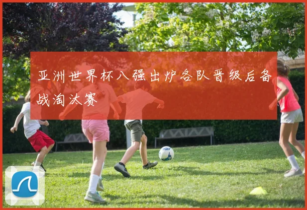 亚洲世界杯八强出炉各队晋级后备战淘汰赛