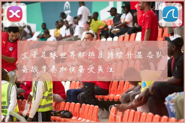 女子足球世界杯热度持续升温 各队备战节奏加快备受关注