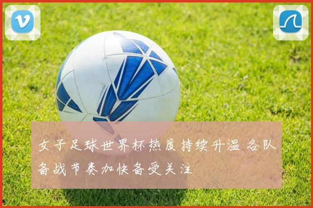 女子足球世界杯热度持续升温 各队备战节奏加快备受关注