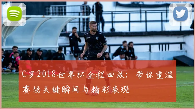 C罗2018世界杯全程回放：带你重温赛场关键瞬间与精彩表现