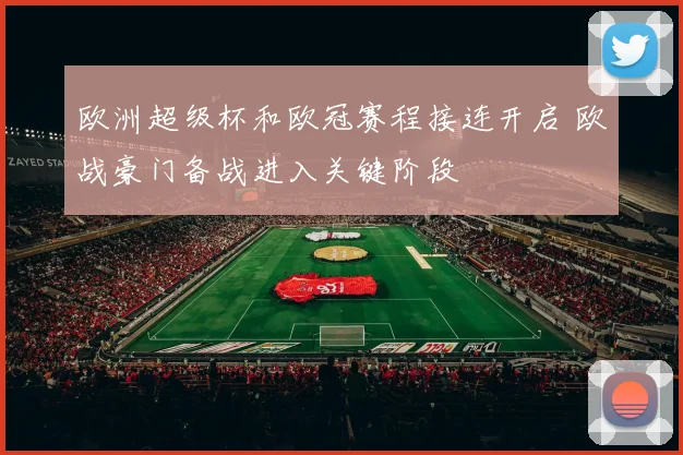 欧洲超级杯和欧冠赛程接连开启 欧战豪门备战进入关键阶段