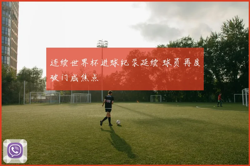 连续世界杯进球纪录延续 球员再度破门成焦点