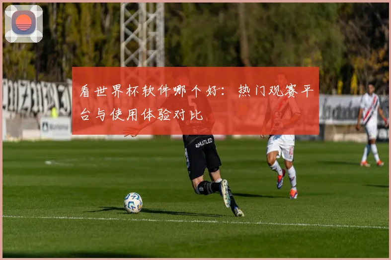看世界杯软件哪个好：热门观赛平台与使用体验对比