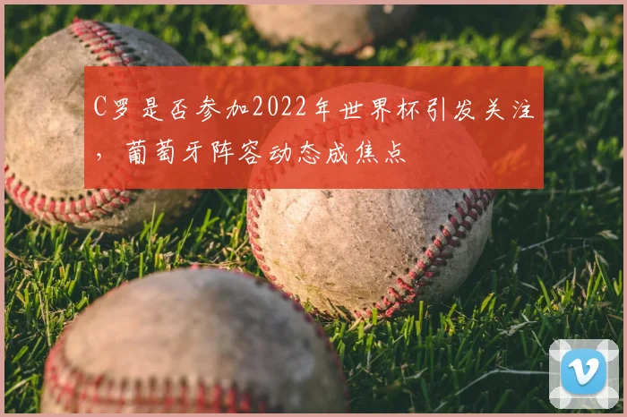 C罗是否参加2022年世界杯引发关注，葡萄牙阵容动态成焦点